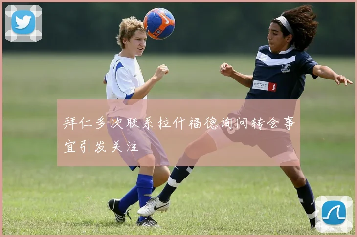 拜仁多次联系拉什福德询问转会事宜引发关注