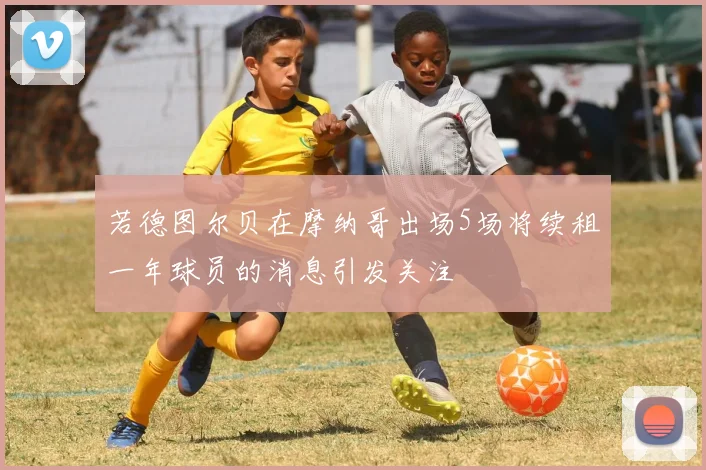 若德图尔贝在摩纳哥出场5场将续租一年球员的消息引发关注