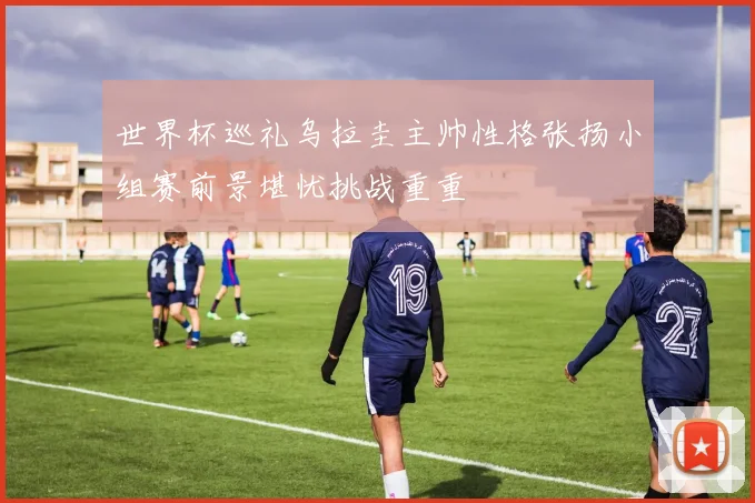 世界杯巡礼乌拉圭主帅性格张扬小组赛前景堪忧挑战重重