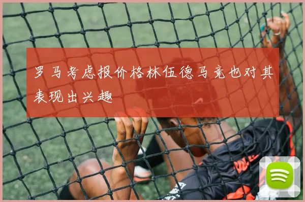 罗马考虑报价格林伍德马竞也对其表现出兴趣