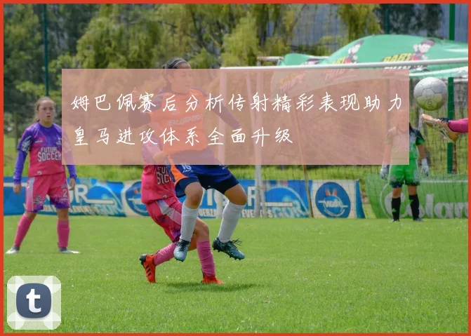 姆巴佩赛后分析传射精彩表现助力皇马进攻体系全面升级