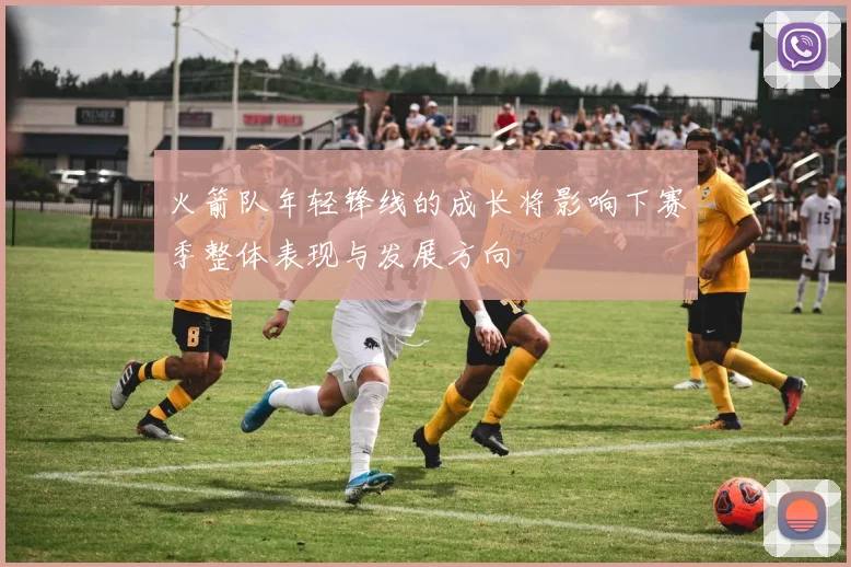 火箭队年轻锋线的成长将影响下赛季整体表现与发展方向