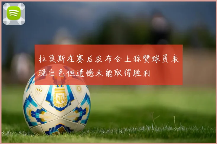 拉莫斯在赛后发布会上称赞球员表现出色但遗憾未能取得胜利