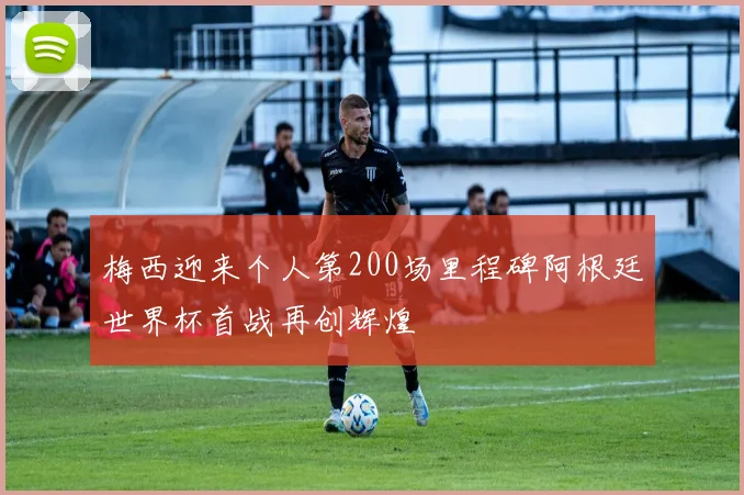 梅西迎来个人第200场里程碑阿根廷世界杯首战再创辉煌