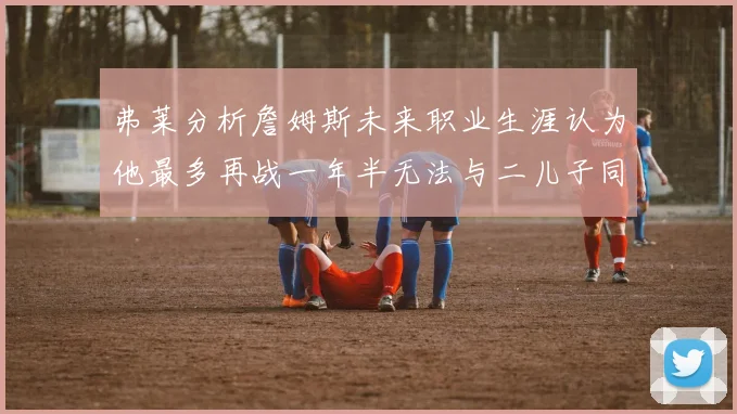 弗莱分析詹姆斯未来职业生涯认为他最多再战一年半无法与二儿子同场竞技