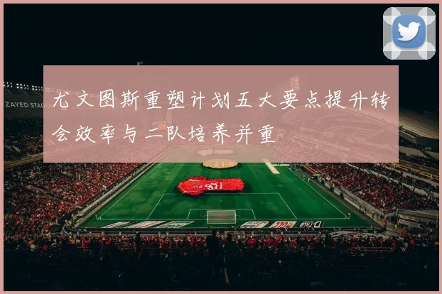 尤文图斯重塑计划五大要点提升转会效率与二队培养并重