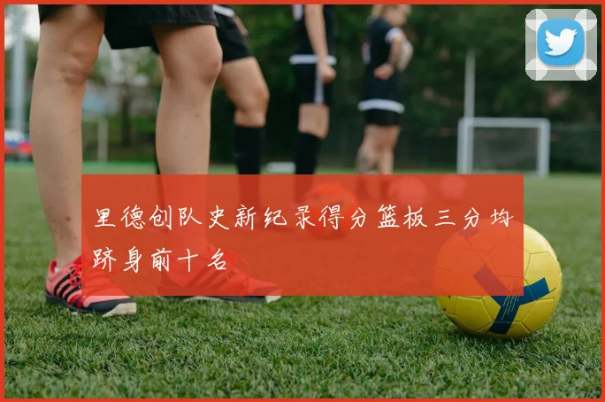 里德创队史新纪录得分篮板三分均跻身前十名