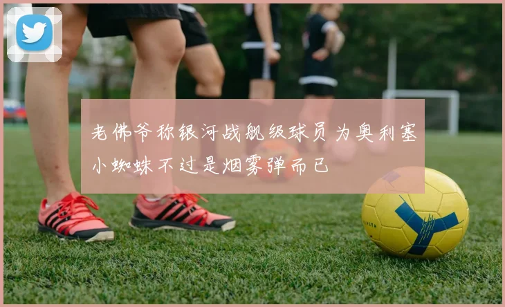 老佛爷称银河战舰级球员为奥利塞小蜘蛛不过是烟雾弹而已