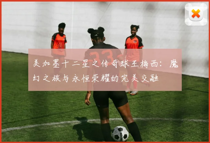 美加墨十二星之传奇球王梅西：魔幻之旅与永恒荣耀的完美交融