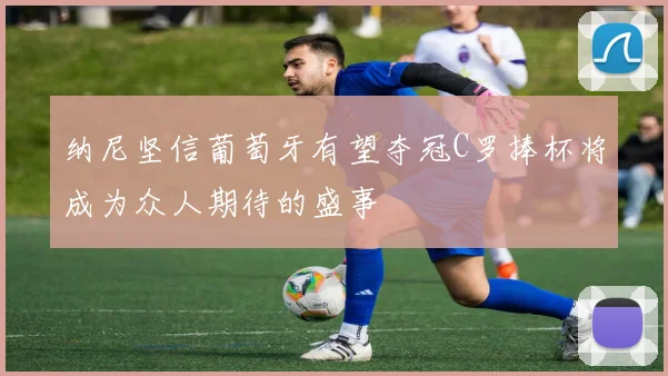 纳尼坚信葡萄牙有望夺冠C罗捧杯将成为众人期待的盛事