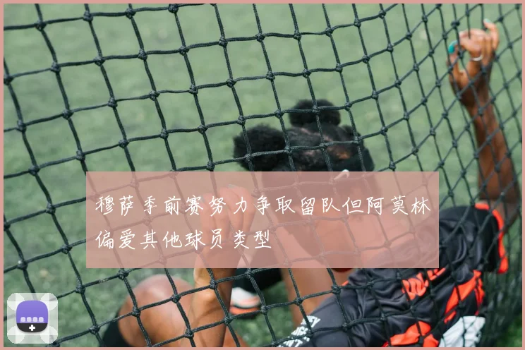 穆萨季前赛努力争取留队但阿莫林偏爱其他球员类型