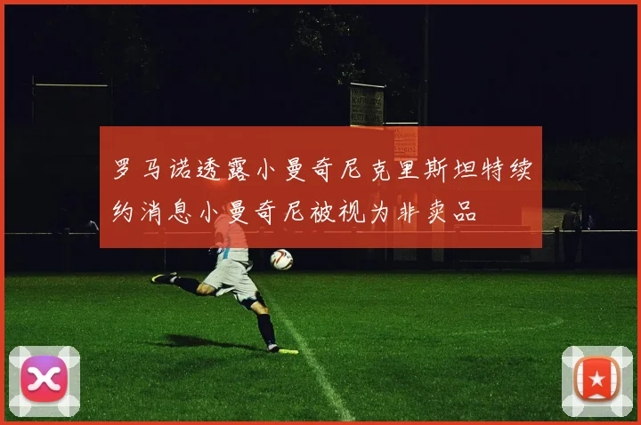 罗马诺透露小曼奇尼克里斯坦特续约消息小曼奇尼被视为非卖品