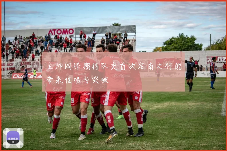 主帅阎峰期待队史首次定南之行能带来佳绩与突破