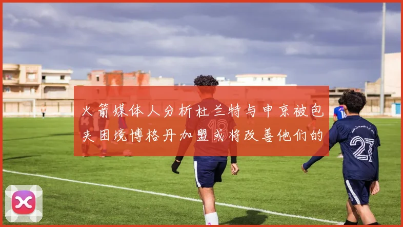 火箭媒体人分析杜兰特与申京被包夹困境博格丹加盟或将改善他们的进攻空间