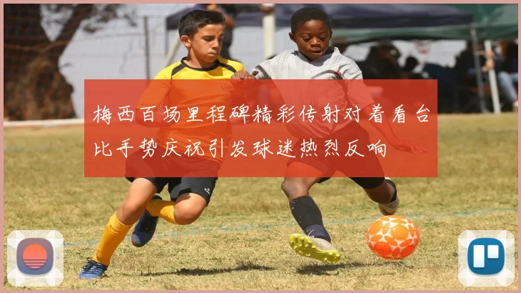 梅西百场里程碑精彩传射对着看台比手势庆祝引发球迷热烈反响