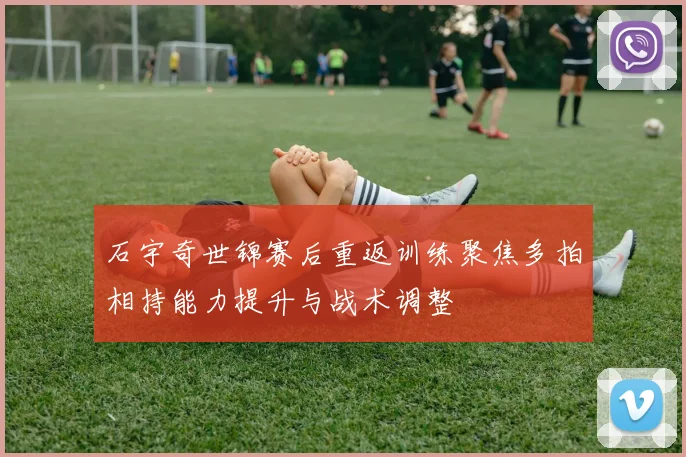 石宇奇世锦赛后重返训练聚焦多拍相持能力提升与战术调整