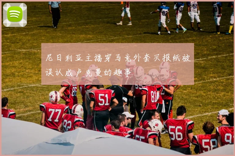 尼日利亚主播穿马竞外套买报纸被误认成卢克曼的趣事