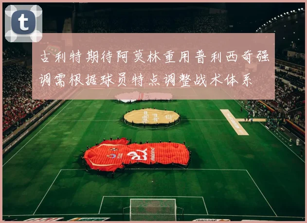古利特期待阿莫林重用普利西奇强调需根据球员特点调整战术体系