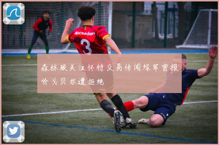 森林狼关注怀特交易传闻绿军曾报价戈贝尔遭拒绝