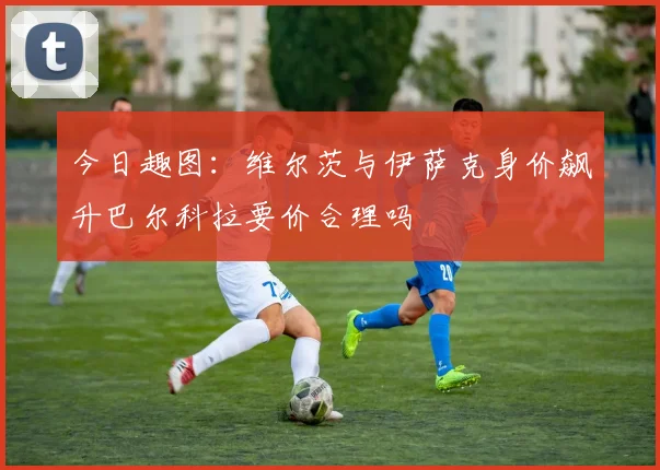 今日趣图：维尔茨与伊萨克身价飙升巴尔科拉要价合理吗