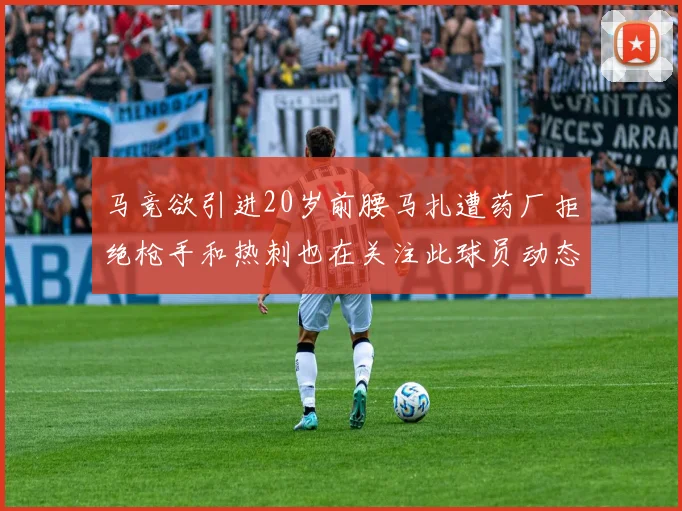 马竞欲引进20岁前腰马扎遭药厂拒绝枪手和热刺也在关注此球员动态