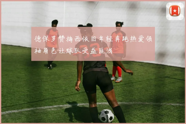 德保罗赞梅西依旧年轻奔跑热爱领袖角色让球队受益匪浅