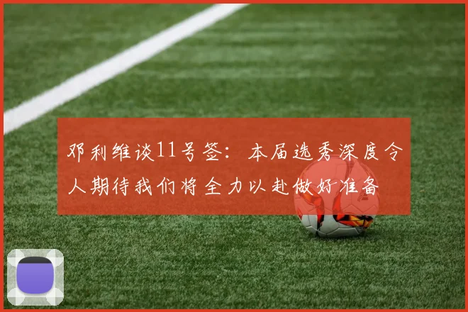 邓利维谈11号签：本届选秀深度令人期待我们将全力以赴做好准备