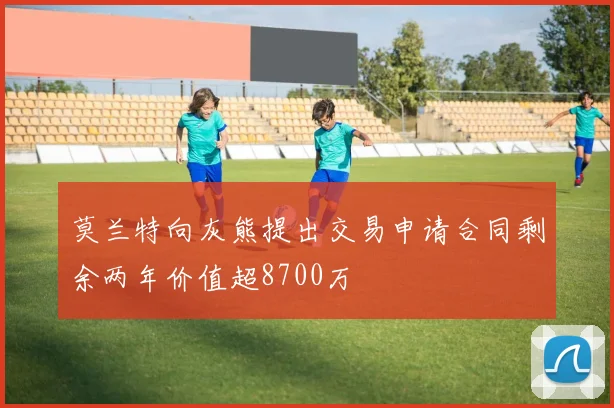 莫兰特向灰熊提出交易申请合同剩余两年价值超8700万