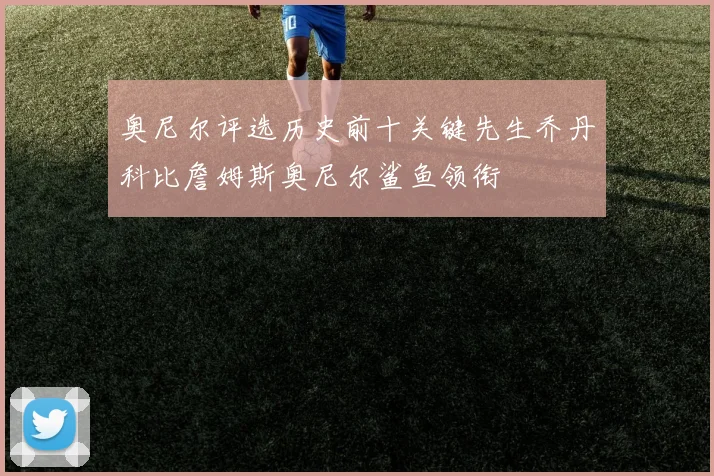 奥尼尔评选历史前十关键先生乔丹科比詹姆斯奥尼尔鲨鱼领衔