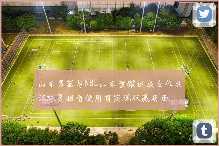 山东男篮与NBL山东蜜獾达成合作共识球员租借使用将实现双赢局面
