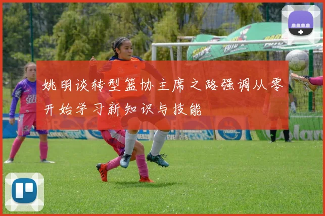 姚明谈转型篮协主席之路强调从零开始学习新知识与技能
